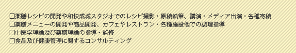 □薬膳レシピの開発や和快成城スタジオでのレシピ撮影・原稿執筆、講演・メディア出演・各種寄稿□薬膳メニューの開発や商品開発、カフェやレストラン・各種施設他での調理指導□中医学理論及び薬膳理論の指導・監修□食品及び健康管理に関するコンサルティング