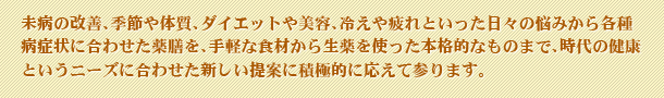 未病の改善、季節や体質、ダイエットや美容、冷えや疲れといった日々の悩みから各種病症状に合わせた薬膳を、手軽な食材から生薬を使った本格的なものまで、時代の健康というニーズに合わせた新しい提案に積極的に応えて参ります。
